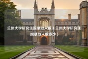 兰州大学研究生院录取人数（兰州大学研究生院录取人数多少）