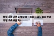 黑龙江省公务员考试网（黑龙江省公务员考试网笔试成绩查询）