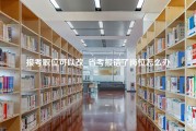 报考职位可以改_省考报错了岗位怎么办