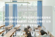 2017行测计分方式_我想知道四川省公务员考试的行测部分满分多少？分值怎么分布的？比如说每一道选择题多少分？