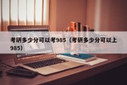 考研多少分可以考985（考研多少分可以上985）