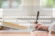 在报名结束前怎么修改报名职位_公务员报名已经提交审核，但尚未进行审核，如何修改信息或改报其他职位？