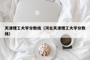 天津理工大学分数线（河北天津理工大学分数线）