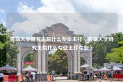 青岛大学研究生院什么专业主打（青岛大学研究生院什么专业主打专业）