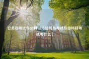 公务员考试专业科目（公务员考试专业科目考试考什么）