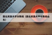 西北民族大学分数线（西北民族大学分数线山东）