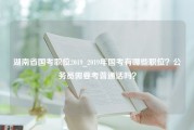 湖南省国考职位2019_2019年国考有哪些职位？公务员需要考普通话吗？