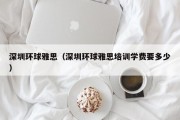 深圳环球雅思（深圳环球雅思培训学费要多少）