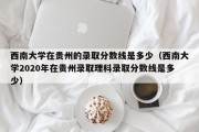 西南大学在贵州的录取分数线是多少（西南大学2020年在贵州录取理科录取分数线是多少）