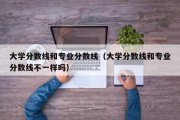 大学分数线和专业分数线（大学分数线和专业分数线不一样吗）