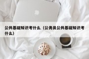 公共基础知识考什么（公务员公共基础知识考什么）