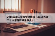 2015天津工业大学分数线（2015天津工业大学分数线是多少）