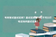 考研复试面试结束？面试结束后，可不可以打电话询问面试结果？