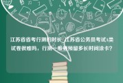 江苏省省考行测的时长_江苏省公务员考试A类试卷很难吗，行测一般要预留多长时间涂卡？