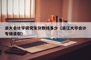 浙大会计学研究生分数线多少（浙江大学会计专硕录取）