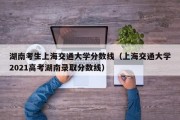 湖南考生上海交通大学分数线（上海交通大学2021高考湖南录取分数线）