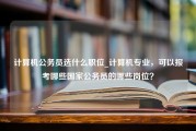 计算机公务员选什么职位_计算机专业，可以报考哪些国家公务员的哪些岗位？