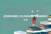 招考职位英语四_考公务员没有大学英语四级怎么办