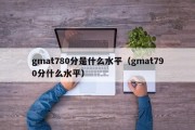 gmat780分是什么水平（gmat790分什么水平）