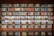 国家公务员考试报名指南以及专业指导目录（国家公务员考试报名指南以及专业指导目录）