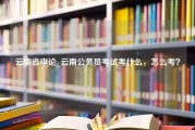 云南省申论_云南公务员考试考什么，怎么考？