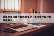 美术专业成绩分数线是多少（美术类学校分数线是多少）