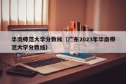 华南师范大学分数线（广东2023年华南师范大学分数线）