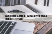 面试成绩什么时候出（2023上半年教资面试成绩什么时候出）