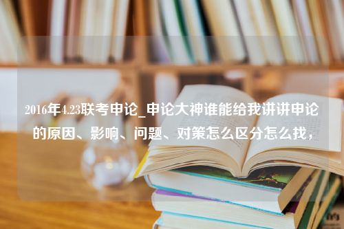 2016年4.23联考申论_申论大神谁能给我讲讲申论的原因、影响、问题、对策怎么区分怎么找，