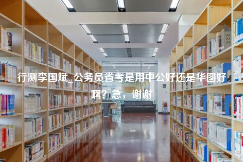 行测李国斌_公务员省考是用中公好还是华图好啊？急，谢谢