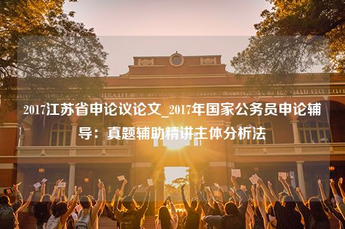 2017江苏省申论议论文_2017年国家公务员申论辅导：真题辅助精讲主体分析法