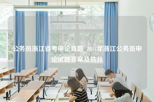 公务员浙江省考申论真题_2014年浙江公务员申论试题答案及估分