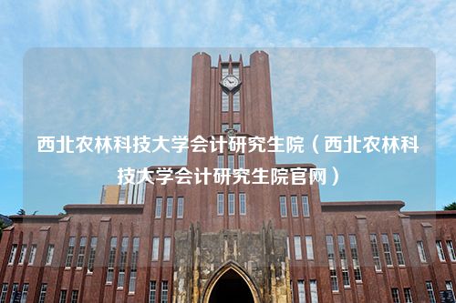 西北农林科技大学会计研究生院（西北农林科技大学会计研究生院官网）