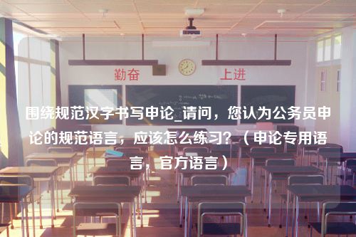 围绕规范汉字书写申论_请问，您认为公务员申论的规范语言，应该怎么练习？（申论专用语言，官方语言）