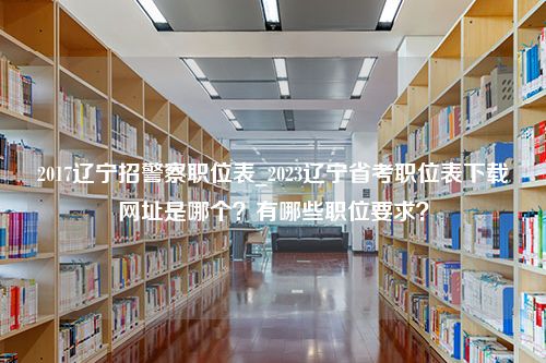 2017辽宁招警察职位表_2023辽宁省考职位表下载网址是哪个？有哪些职位要求？