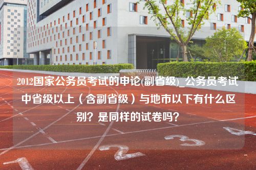 2012国家公务员考试的申论(副省级)_公务员考试中省级以上（含副省级）与地市以下有什么区别？是同样的试卷吗？