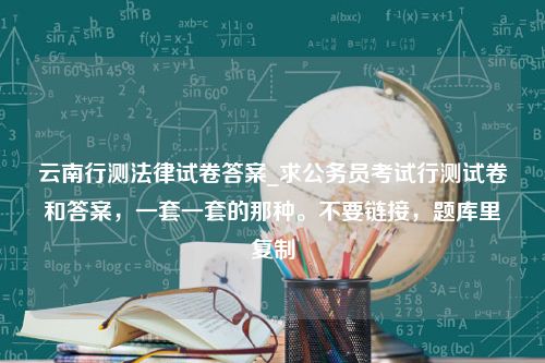 云南行测法律试卷答案_求公务员考试行测试卷和答案，一套一套的那种。不要链接，题库里复制