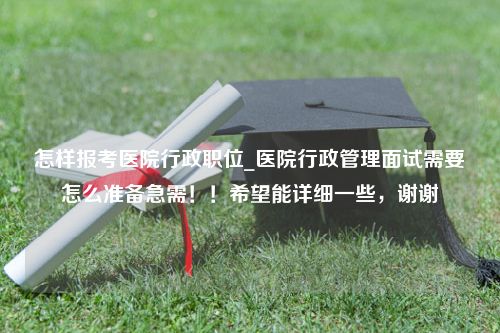 怎样报考医院行政职位_医院行政管理面试需要怎么准备急需！！希望能详细一些，谢谢