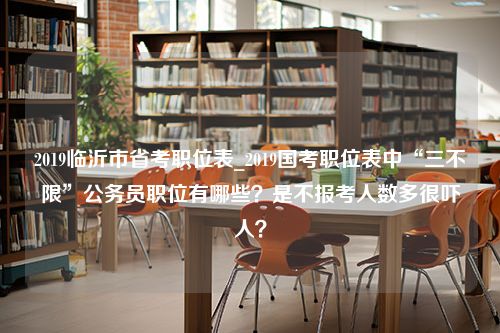 2019临沂市省考职位表_2019国考职位表中“三不限”公务员职位有哪些？是不报考人数多很吓人？