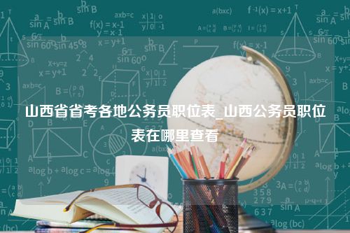 山西省省考各地公务员职位表_山西公务员职位表在哪里查看