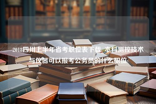 2018四川上半年省考职位表下载_本科测控技术与仪器可以报考公务员的什么职位