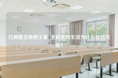 行测题北极熊土著_北极熊的生活为什么受到污染？