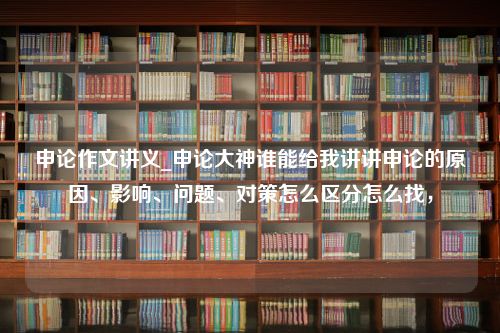 申论作文讲义_申论大神谁能给我讲讲申论的原因、影响、问题、对策怎么区分怎么找，