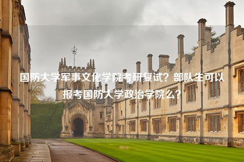 国防大学军事文化学院考研复试？部队生可以报考国防大学政治学院么？