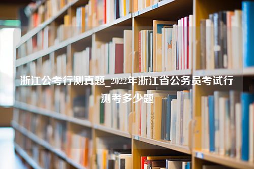 浙江公考行测真题_2022年浙江省公务员考试行测考多少题