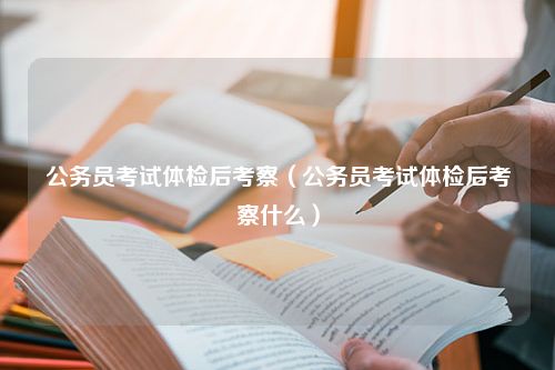 公务员考试体检后考察（公务员考试体检后考察什么）