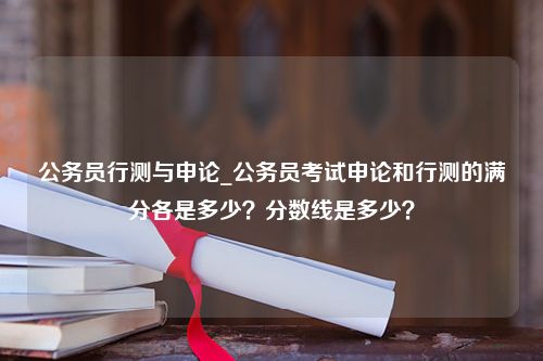 公务员行测与申论_公务员考试申论和行测的满分各是多少？分数线是多少？