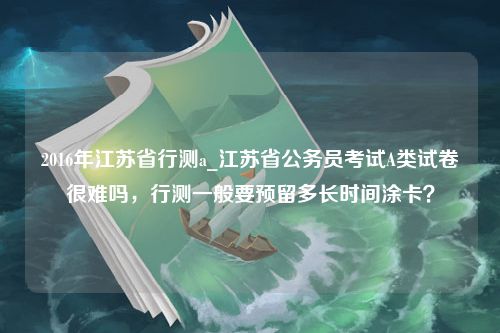 2016年江苏省行测a_江苏省公务员考试A类试卷很难吗，行测一般要预留多长时间涂卡？