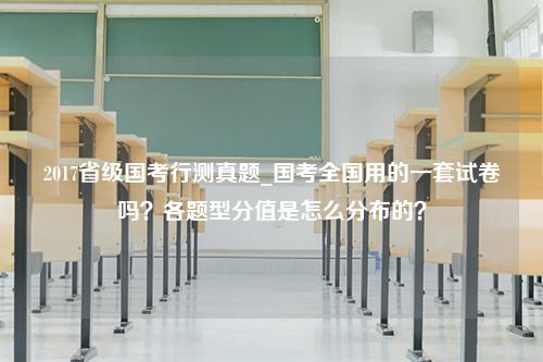 2017省级国考行测真题_国考全国用的一套试卷吗？各题型分值是怎么分布的？