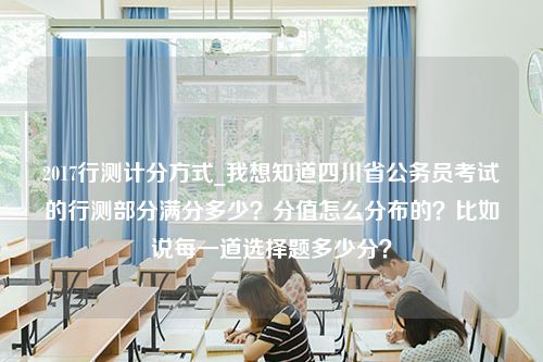 2017行测计分方式_我想知道四川省公务员考试的行测部分满分多少？分值怎么分布的？比如说每一道选择题多少分？